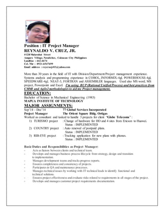 Position : IT Project Manager
REYNALDO V. CRUZ, JR.
#12B Malaruhat Street
Amparo Village, Novaliches, Caloocan City Philippines
Landline : 442-4674
Cel. Nbr : 0921-6547699
Email address : reycruzjr03@yahoo.com
More than 30 years in the field of IT with Division/Department/Project management experience.
Systems analysis and programming experience in COBOL, INFORMIX-4gl, POWERHOUSE-4gl,
SPEEDWARE-4gl, NEAT-3, FORTRAN and ASSEMBLER languages. Used also MS word, MS
project, Powerpoint and Excel. I’m using RUP (Rational Unified Process) and best practices from
CMMI and Agile2 methodologies to aid my Project management.
EDUCATION:
Bachelor of Science in Mechanical Engineering (1983)
MAPUA INSTITUTE OF TECHNOLOGY
MAJOR ASSIGNMENTS:
Sep’14 – Dec’14 77 Global Services Incorporated
Project Manager The Orient Square Bldg. Ortigas
Worked as consultant and tasked to handle 3 projects for client “Globe Telecoms” :
1) TURISMO project : Change of hardware for HO and 4 sites from Ericson to Huawei.
Status : IMPLEMENTED
2) COUNTRY project : Auto renewal of postpaid plans.
Status : IMPLEMENTED
3) RIB-EYE project : Tracking application for new plans with phones.
Status : IMPLEMENTED
Basic Duties and Responsibilities as Project Manager:
- Acts as liaison between clients and technical team.
- Develops and manages business process lifecycle from strategy, design and transition
to implementation.
- Manages development teams and tracks progress reports.
- Ensures completeness and consistency of projects.
- Participates in QA and maintenance processes.
- Manages technical issues by working with IT technical leads to identify functional and
technical solutions.
- Ensures project effectiveness and evaluate risks related to requirements in all stages of the project.
- Develops and manages customer project requirements documentation.
 