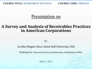 COURSE TITLE: SEMINOR IN FINANCE COURSE CODE: MPH 622
Presentation on
A Survey and Analysis of Receivables Practices
in American Corporations
by:
Cecillia Wagner Ricci, Seton Hall University, USA
Published in: Financial Practice and Education, Fall/Winter (1999)
May 6, 2011
 