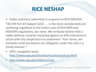 RICE NESHAP
• Public comment submitted in response to RICE NESHAP:
“40 CFR Part 63 Subpart ZZZZ . . . is the most complicated and
confusing regulation in the entire suite of EPA NSPS and
NESHAPS regulations, bar none. We seriously believe that a
viable defense could be mounted against an EPA enforcement
action with the simple but true statement: 'Your honor, we
honestly could not discern our obligation under the rule in a
timely manner.”
• EPA’s navigation tools:
http://www.epa.gov/ttn/atw/rice/output/quiz.html
• http://www.epa.gov/region1/rice/
Generating Cash From Your Backup Generator - I2SL Conference, Session F3, September 22, 201510
 