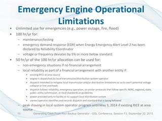 Emergency Engine Operational
Limitations
• Unlimited use for emergencies (e.g., power outage, fire, flood)
• 100 hr/yr for:
– maintenance/testing
– emergency demand response (EDR) when Energy Emergency Alert Level 2 has been
declared by Reliability Coordinator
– voltage or frequency deviates by 5% or more below standard
• 50 hr/yr of the 100 hr/yr allocation can be used for:
– non-emergency situations if no financial arrangement
– local reliability as part of a financial arrangement with another entity if:
• existing RICE at area source
• engine is dispatched by local transmission/distribution system operator
• dispatch intended to mitigate local transmission and/or distribution limitations so as to avert potential voltage
collapse or line overloads
• dispatch follows reliability, emergency operation, or similar protocols that follow specific NERC, regional, state,
public utility commission, or local standards or guidelines
• power provided only to facility or to support local distribution system
• owner/operator identifies and records dispatch and standard that is being followed
– peak shaving in local system operator program until May 3, 2014 if existing RICE at area
source
Generating Cash From Your Backup Generator - I2SL Conference, Session F3, September 22, 201515
 