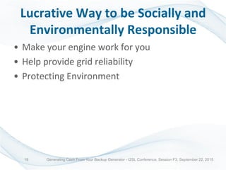 Lucrative Way to be Socially and
Environmentally Responsible
• Make your engine work for you
• Help provide grid reliability
• Protecting Environment
Generating Cash From Your Backup Generator - I2SL Conference, Session F3, September 22, 201516
 