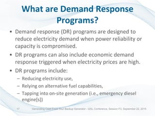What are Demand Response
Programs?
• Demand response (DR) programs are designed to
reduce electricity demand when power reliability or
capacity is compromised.
• DR programs can also include economic demand
response triggered when electricity prices are high.
• DR programs include:
– Reducing electricity use,
– Relying on alternative fuel capabilities,
– Tapping into on-site generation (i.e., emergency diesel
engine[s])
Generating Cash From Your Backup Generator - I2SL Conference, Session F3, September 22, 201517
 