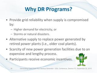 Why DR Programs?
• Provide grid reliability when supply is compromised
by:
– Higher demand for electricity, or
– Storms or natural disasters.
• Alternative supply to replace power generated by
retired power plants (i.e., older coal plants).
• Scarcity of new power generation facilities due to an
expensive and lengthy process.
• Participants receive economic incentives.
Generating Cash From Your Backup Generator - I2SL Conference, Session F3, September 22, 201518
 