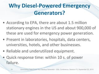 Why Diesel-Powered Emergency
Generators?
• According to EPA, there are about 1.5 million
stationary engines in the US and about 900,000 of
these are used for emergency power generation.
• Present in laboratories, hospitals, data centers,
universities, hotels, and other businesses.
• Reliable and underutilized equipment.
• Quick response time: within 10 s. of power
failure.
Generating Cash From Your Backup Generator - I2SL Conference, Session F3, September 22, 201519
 