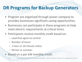 DR Programs for Backup Generators
• Program are organized through power company to
provides businesses significant saving opportunities.
• Businesses can participate in these programs to help
meet electric requirements at critical times.
• Participants receive monthly credit based on:
– Load that agree to control
– Number of hours
– 1-hour or 10-minute notice
– Winter or summer.
• Based on a per kW monthly credit.
Generating Cash From Your Backup Generator - I2SL Conference, Session F3, September 22, 201520
 