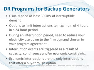 DR Programs for Backup Generators
• Usually need at least 300kW of interruptible
demand.
• Options to limit interruptions to maximum of 4 hours
in a 24-hour period.
• During an interruption period, need to reduce your
electricity use down to the firm demand chosen in
your program agreement.
• Interruption events are triggered as a result of
capacity, contingency and/or economic constraints.
• Economic interruptions are the only interruptions
that offer a buy-through option.
Generating Cash From Your Backup Generator - I2SL Conference, Session F3, September 22, 201521
 