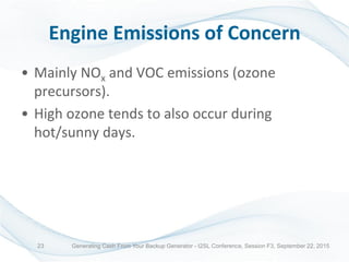Engine Emissions of Concern
• Mainly NOx and VOC emissions (ozone
precursors).
• High ozone tends to also occur during
hot/sunny days.
Generating Cash From Your Backup Generator - I2SL Conference, Session F3, September 22, 201523
 