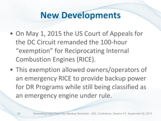 New Developments
• On May 1, 2015 the US Court of Appeals for
the DC Circuit remanded the 100-hour
“exemption” for Reciprocating Internal
Combustion Engines (RICE).
• This exemption allowed owners/operators of
an emergency RICE to provide backup power
for DR Programs while still being classified as
an emergency engine under rule.
Generating Cash From Your Backup Generator - I2SL Conference, Session F3, September 22, 201526
 