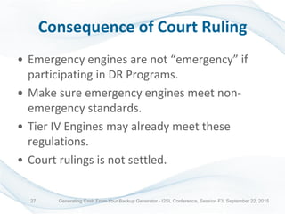 Consequence of Court Ruling
• Emergency engines are not “emergency” if
participating in DR Programs.
• Make sure emergency engines meet non-
emergency standards.
• Tier IV Engines may already meet these
regulations.
• Court rulings is not settled.
Generating Cash From Your Backup Generator - I2SL Conference, Session F3, September 22, 201527
 
