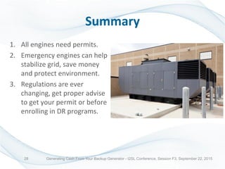 Summary
1. All engines need permits.
2. Emergency engines can help
stabilize grid, save money
and protect environment.
3. Regulations are ever
changing, get proper advise
to get your permit or before
enrolling in DR programs.
Generating Cash From Your Backup Generator - I2SL Conference, Session F3, September 22, 201528
 