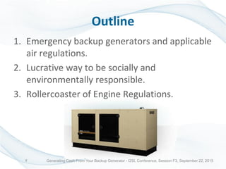 Outline
1. Emergency backup generators and applicable
air regulations.
2. Lucrative way to be socially and
environmentally responsible.
3. Rollercoaster of Engine Regulations.
Generating Cash From Your Backup Generator - I2SL Conference, Session F3, September 22, 20154
 