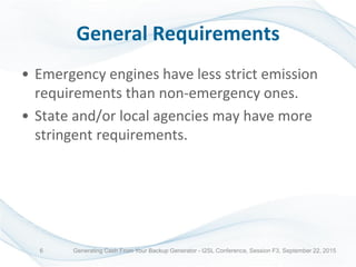 General Requirements
• Emergency engines have less strict emission
requirements than non-emergency ones.
• State and/or local agencies may have more
stringent requirements.
Generating Cash From Your Backup Generator - I2SL Conference, Session F3, September 22, 20156
 