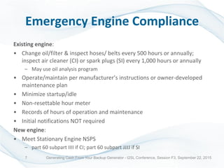 Emergency Engine Compliance
Existing engine:
• Change oil/filter & inspect hoses/ belts every 500 hours or annually;
inspect air cleaner (CI) or spark plugs (SI) every 1,000 hours or annually
– May use oil analysis program
• Operate/maintain per manufacturer’s instructions or owner-developed
maintenance plan
• Minimize startup/idle
• Non-resettable hour meter
• Records of hours of operation and maintenance
• Initial notifications NOT required
New engine:
• Meet Stationary Engine NSPS
– part 60 subpart IIII if CI; part 60 subpart JJJJ if SI
Generating Cash From Your Backup Generator - I2SL Conference, Session F3, September 22, 20157
 