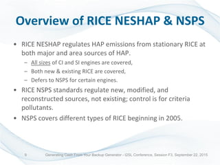 Overview of RICE NESHAP & NSPS
• RICE NESHAP regulates HAP emissions from stationary RICE at
both major and area sources of HAP.
– All sizes of CI and SI engines are covered,
– Both new & existing RICE are covered,
– Defers to NSPS for certain engines.
• RICE NSPS standards regulate new, modified, and
reconstructed sources, not existing; control is for criteria
pollutants.
• NSPS covers different types of RICE beginning in 2005.
Generating Cash From Your Backup Generator - I2SL Conference, Session F3, September 22, 20159
 