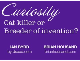 Cat killer or
Breeder of invention?
Curiosity
IAN BYRD
byrdseed.com
BRIAN HOUSAND
brianhousand.com
 