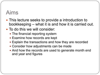 Aims
 This lecture seeks to provide a introduction to
  bookkeeping – what it is and how it is carried out.
 To do this we will consider:
     The financial reporting system
     Examine how records are kept
     Explain the transactions and how they are recorded
     Consider how adjustments can be made
     And how the records are used to generate month end
      and year end figures
 
