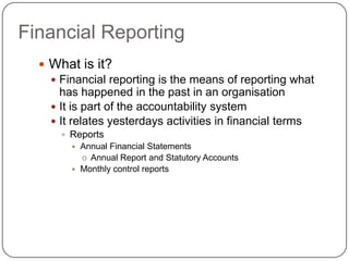 Financial Reporting
   What is it?
     Financial reporting is the means of reporting what
      has happened in the past in an organisation
     It is part of the accountability system
     It relates yesterdays activities in financial terms
       Reports
           Annual Financial Statements
            o Annual Report and Statutory Accounts
           Monthly control reports
 