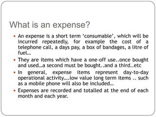 What is an expense?
 An expense is a short term ‘consumable’, which will be
  incurred repeatedly, for example the cost of a
  telephone call, a days pay, a box of bandages, a litre of
  fuel…
 They are items which have a one–off use..once bought
  and used…a second must be bought..and a third..etc
 In general, expense items represent day-to-day
  operational activity….low value long term items .. such
  as a mobile phone will also be included…
 Expenses are recorded and totalled at the end of each
  month and each year.
 