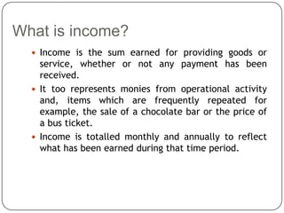 What is income?
   Income is the sum earned for providing goods or
    service, whether or not any payment has been
    received.
   It too represents monies from operational activity
    and, items which are frequently repeated for
    example, the sale of a chocolate bar or the price of
    a bus ticket.
   Income is totalled monthly and annually to reflect
    what has been earned during that time period.
 