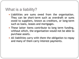 What is a liability?
   Liabilities are sums owed from the organisation.
    They can be short-term such as overdraft or sums
    owed to suppliers, known as creditors, or long-term
    such as loans, leases and mortgages.
   These latter items contribute to long term funding,
    without which, the organisation would not be able to
    purchase assets.
   All liabilities carry with them the obligation to repay
    and many of them carry interest payments.
 