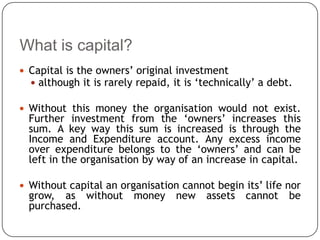 What is capital?
 Capital is the owners’ original investment
   although it is rarely repaid, it is ‘technically’ a debt.

 Without this money the organisation would not exist.
  Further investment from the ‘owners’ increases this
  sum. A key way this sum is increased is through the
  Income and Expenditure account. Any excess income
  over expenditure belongs to the ‘owners’ and can be
  left in the organisation by way of an increase in capital.

 Without capital an organisation cannot begin its’ life nor
  grow, as without       money     new   assets   cannot    be
  purchased.
 