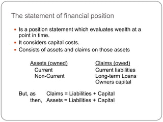 The statement of financial position
 Is a position statement which evaluates wealth at a
  point in time.
 It considers capital costs.
 Consists of assets and claims on those assets

      Assets (owned)              Claims (owed)
       Current                    Current liabilities
       Non-Current                Long-term Loans
                                  Owners capital

  But, as    Claims = Liabilities + Capital
       then, Assets = Liabilities + Capital
 