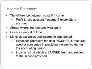 Income Statement
   The difference between costs & income
      Profit & loss account / Income & expenditure
        account
   Shows where the resource was spent
   Covers a period of time
   Matches expenses and income to time period
      Expenses represent the cost INCURRED, resource
        used or consumed in providing the service during
        the accounting period
      Income is that which is EARNED from and related
        to the service provided
 