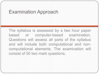 Examination Approach


The syllabus is assessed by a two hour paper
based     or    computer-based     examination.
Questions will assess all parts of the syllabus
and will include both computational and non-
computational elements. The examination will
consist of 50 two mark questions.
 