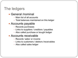 The ledgers
   General /nominal
      Main list of all accounts
      Total balances maintained on this ledger

   Accounts payable
      Records purchases
      Links to suppliers / creditors / payables
      Also called purchase or bought ledger

   Accounts receivable
      Records „sales‟ or income
      Links to customers / debtors /receivables
      Also called sales ledger
 