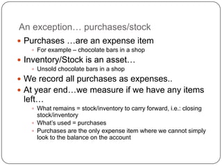 An exception… purchases/stock
 Purchases …are an expense item
    For example – chocolate bars in a shop

 Inventory/Stock is an asset…
    Unsold chocolate bars in a shop

 We record all purchases as expenses..
 At year end…we measure if we have any items
 left…
    What remains = stock/inventory to carry forward, i.e.: closing
     stock/inventory
    What‟s used = purchases
    Purchases are the only expense item where we cannot simply
     look to the balance on the account
 