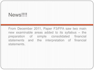 News!!!!

From December 2011, Paper F3/FFA saw two main
new examinable areas added to its syllabus – the
preparation of simple consolidated financial
statements and the interpretation of financial
statements.
 