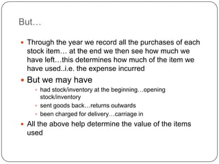 But…

 Through the year we record all the purchases of each
  stock item… at the end we then see how much we
  have left…this determines how much of the item we
  have used..i.e. the expense incurred
 But we may have
     had stock/inventory at the beginning…opening
      stock/inventory
     sent goods back…returns outwards
     been charged for delivery…carriage in
 All the above help determine the value of the items
  used
 