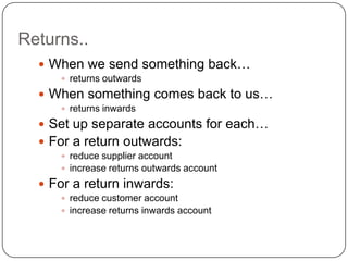 Returns..
   When we send something back…
      returns outwards

   When something comes back to us…
      returns inwards

   Set up separate accounts for each…
   For a return outwards:
      reduce supplier account
      increase returns outwards account

   For a return inwards:
      reduce customer account
      increase returns inwards account
 