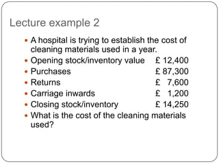 Lecture example 2
   A hospital is trying to establish the cost of
      cleaning materials used in a year.
     Opening stock/inventory value £ 12,400
     Purchases                         £ 87,300
     Returns                           £ 7,600
     Carriage inwards                  £ 1,200
     Closing stock/inventory           £ 14,250
     What is the cost of the cleaning materials
      used?
 