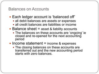 Balances on Accounts
 Each ledger account is „balanced off‟
   all debit balances are assets or expenses
   all credit balances are liabilities or income
 Balance sheet = asset & liability accounts
   The balances on these accounts are „ongoing‟ ie
    closed and re-opened for the next accounting
    period
 Income statement = income & expenses
   The closing balances on these accounts are
    transferred out and the new accounting period
    starts with zero balances.
 