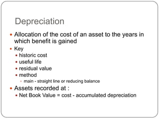 Depreciation
 Allocation of the cost of an asset to the years in
  which benefit is gained
 Key
   historic cost
   useful life
   residual value
   method
     main - straight line or reducing balance

 Assets recorded at :
   Net Book Value = cost - accumulated depreciation
 