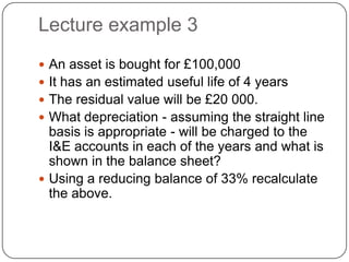 Lecture example 3
 An asset is bought for £100,000
 It has an estimated useful life of 4 years
 The residual value will be £20 000.
 What depreciation - assuming the straight line
  basis is appropriate - will be charged to the
  I&E accounts in each of the years and what is
  shown in the balance sheet?
 Using a reducing balance of 33% recalculate
  the above.
 