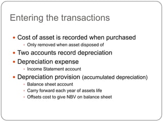 Entering the transactions

 Cost of asset is recorded when purchased
     Only removed when asset disposed of

 Two accounts record depreciation
 Depreciation expense
     Income Statement account

 Depreciation provision (accumulated depreciation)
     Balance sheet account
     Carry forward each year of assets life
     Offsets cost to give NBV on balance sheet
 
