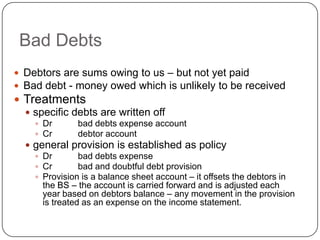 Bad Debts
 Debtors are sums owing to us – but not yet paid
 Bad debt - money owed which is unlikely to be received
 Treatments
   specific debts are written off
     Dr       bad debts expense account
     Cr       debtor account
   general provision is established as policy
     Dr        bad debts expense
     Cr        bad and doubtful debt provision
     Provision is a balance sheet account – it offsets the debtors in
      the BS – the account is carried forward and is adjusted each
      year based on debtors balance – any movement in the provision
      is treated as an expense on the income statement.
 
