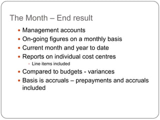 The Month – End result
   Management accounts
   On-going figures on a monthly basis
   Current month and year to date
   Reports on individual cost centres
      Line items included

   Compared to budgets - variances
   Basis is accruals – prepayments and accruals
   included
 