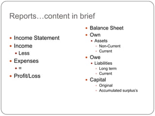Reports…content in brief
                      Balance Sheet
                      Own
 Income Statement
                        Assets
 Income                    Non-Current
                            Current
   Less
                      Owe
 Expenses              Liabilities
  =                        Long term
                            Current
 Profit/Loss
                      Capital
                            Original
                            Accumulated surplus‟s
 