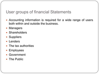 User groups of financial Statements
 Accounting information is required for a wide range of users
    both within and outside the business.
   Managers
   Shareholders
   Suppliers
   Lenders
   The tax authorities
   Employees
   Government
   The Public
 