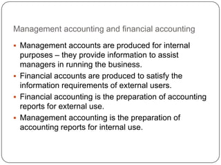 Management accounting and financial accounting
 Management accounts are produced for internal
  purposes – they provide information to assist
  managers in running the business.
 Financial accounts are produced to satisfy the
  information requirements of external users.
 Financial accounting is the preparation of accounting
  reports for external use.
 Management accounting is the preparation of
  accounting reports for internal use.
 