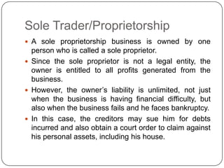 Sole Trader/Proprietorship
 A sole proprietorship business is owned by one
  person who is called a sole proprietor.
 Since the sole proprietor is not a legal entity, the
  owner is entitled to all profits generated from the
  business.
 However, the owner‟s liability is unlimited, not just
  when the business is having financial difficulty, but
  also when the business fails and he faces bankruptcy.
 In this case, the creditors may sue him for debts
  incurred and also obtain a court order to claim against
  his personal assets, including his house.
 