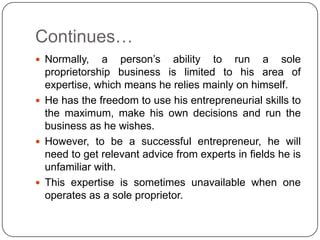 Continues…
 Normally,   a person‟s ability to run a sole
  proprietorship business is limited to his area of
  expertise, which means he relies mainly on himself.
 He has the freedom to use his entrepreneurial skills to
  the maximum, make his own decisions and run the
  business as he wishes.
 However, to be a successful entrepreneur, he will
  need to get relevant advice from experts in fields he is
  unfamiliar with.
 This expertise is sometimes unavailable when one
  operates as a sole proprietor.
 