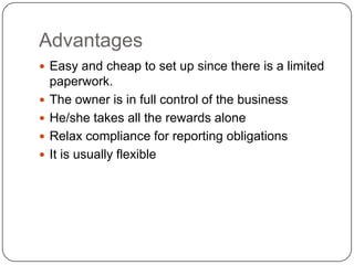 Advantages
 Easy and cheap to set up since there is a limited
    paperwork.
   The owner is in full control of the business
   He/she takes all the rewards alone
   Relax compliance for reporting obligations
   It is usually flexible
 