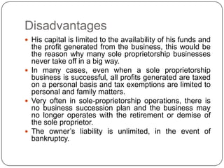 Disadvantages
 His capital is limited to the availability of his funds and
  the profit generated from the business, this would be
  the reason why many sole proprietorship businesses
  never take off in a big way.
 In many cases, even when a sole proprietorship
  business is successful, all profits generated are taxed
  on a personal basis and tax exemptions are limited to
  personal and family matters.
 Very often in sole-proprietorship operations, there is
  no business succession plan and the business may
  no longer operates with the retirement or demise of
  the sole proprietor.
 The owner‟s liability is unlimited, in the event of
  bankruptcy.
 