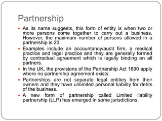 Partnership
 As its name suggests, this form of entity is when two or
    more persons come together to carry out a business.
    However, the maximum number of persons allowed in a
    partnership is 20.
   Examples include an accountancy/audit firm, a medical
    practice and legal practice and they are generally formed
    by contractual agreement which is legally binding on all
    partners.
   In the UK, the provisions of the Partnership Act 1890 apply
    where no partnership agreement exists.
   Partnerships are not separate legal entities from their
    owners and they have unlimited personal liability for debts
    of the business.
   A new form of partnership called Limited liability
    partnership (LLP) has emerged in some jurisdictions.
 