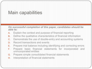 Main capabilities


On successful completion of this paper, candidates should be
able to:
A. Explain the context and purpose of financial reporting
B. Define the qualitative characteristics of financial information
C. Demonstrate the use of double-entry and accounting systems
D. Record transactions and events
E. Prepare trial balance including identifying and correcting errors
F. Prepare basic financial statements for incorporated and
    unincorporated entities
G. Prepare simple consolidated financial statements
H. Interpretation of financial statements
 