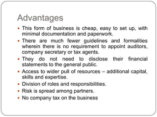 Advantages
 This form of business is cheap, easy to set up, with
    minimal documentation and paperwork.
   There are much fewer guidelines and formalities
    wherein there is no requirement to appoint auditors,
    company secretary or tax agents.
   They do not need to disclose their financial
    statements to the general public.
   Access to wider pull of resources – additional capital,
    skills and expertise.
   Division of roles and responsibilities.
   Risk is spread among partners.
   No company tax on the business
 